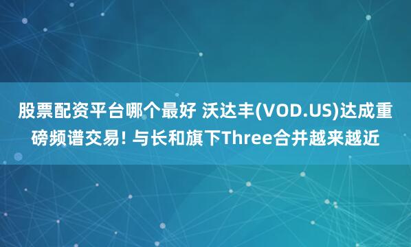 股票配资平台哪个最好 沃达丰(VOD.US)达成重磅频谱交易! 与长和旗下Three合并越来越近