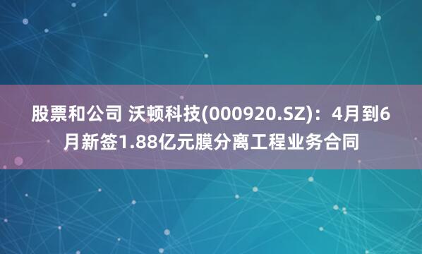 股票和公司 沃顿科技(000920.SZ)：4月到6月新签1.88亿元膜分离工程业务合同