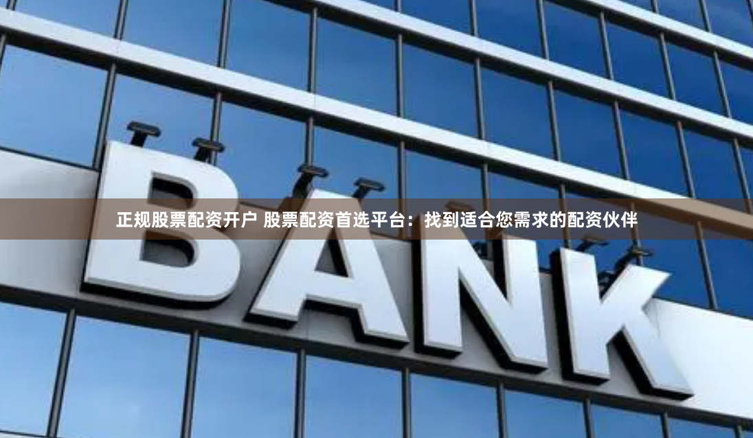 正规股票配资开户 股票配资首选平台：找到适合您需求的配资伙伴