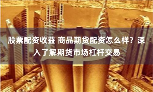 股票配资收益 商品期货配资怎么样？深入了解期货市场杠杆交易