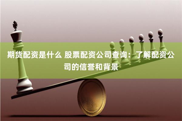 期货配资是什么 股票配资公司查询：了解配资公司的信誉和背景