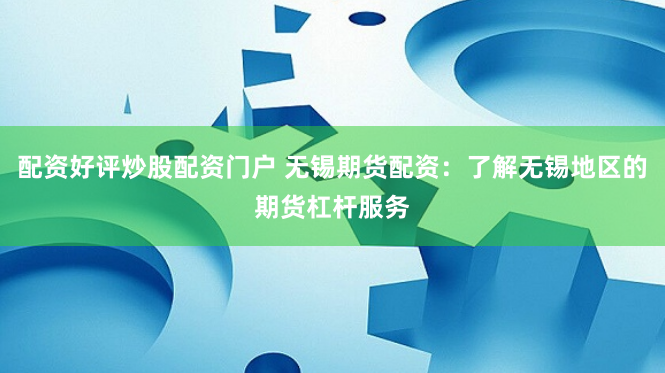 配资好评炒股配资门户 无锡期货配资：了解无锡地区的期货杠杆服务