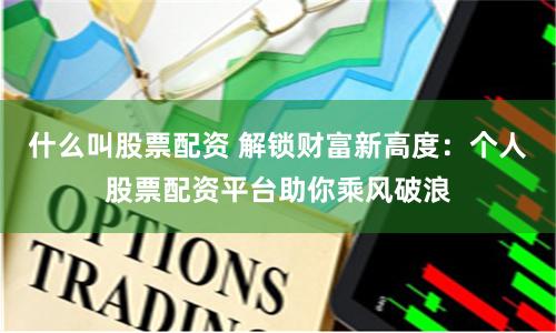 什么叫股票配资 解锁财富新高度：个人股票配资平台助你乘风破浪