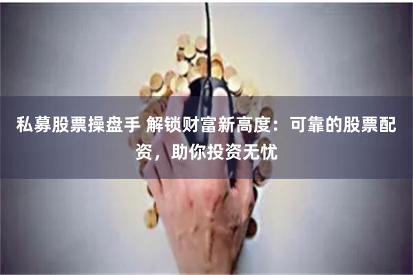 私募股票操盘手 解锁财富新高度：可靠的股票配资，助你投资无忧