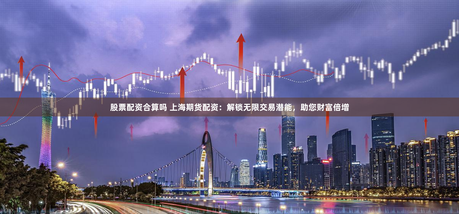 股票配资合算吗 上海期货配资：解锁无限交易潜能，助您财富倍增