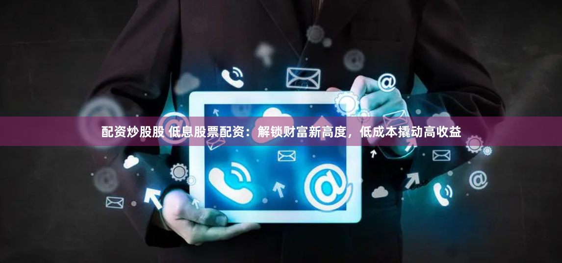 配资炒股股 低息股票配资：解锁财富新高度，低成本撬动高收益