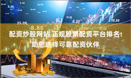配资炒股网站 正规股票配资平台排名：助您选择可靠配资伙伴