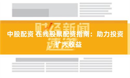 中股配资 在线股票配资指南：助力投资，扩大收益