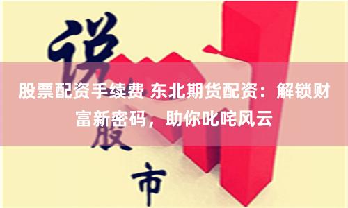 股票配资手续费 东北期货配资：解锁财富新密码，助你叱咤风云