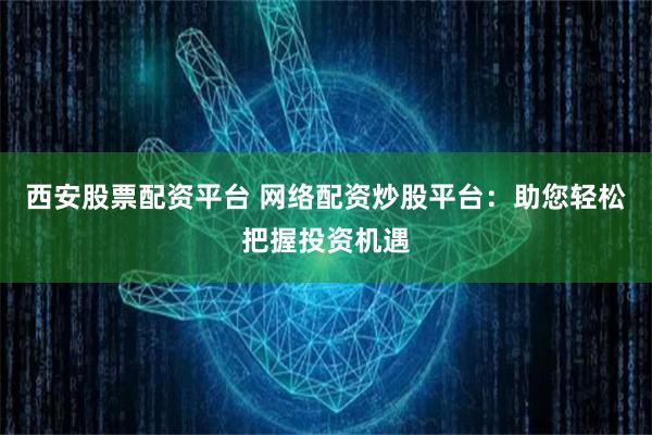 西安股票配资平台 网络配资炒股平台：助您轻松把握投资机遇
