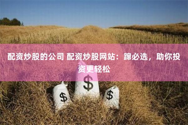配资炒股的公司 配资炒股网站：蹿必选，助你投资更轻松