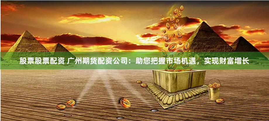股票股票配资 广州期货配资公司：助您把握市场机遇，实现财富增长