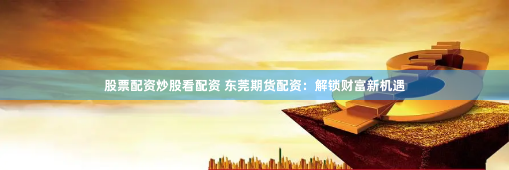 股票配资炒股看配资 东莞期货配资：解锁财富新机遇