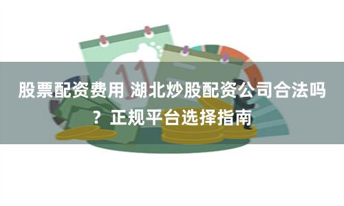 股票配资费用 湖北炒股配资公司合法吗？正规平台选择指南