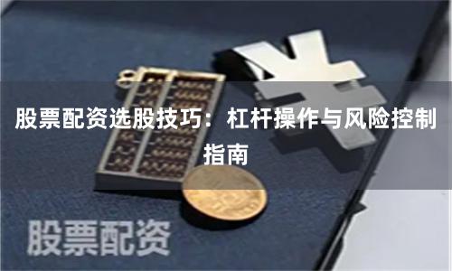 股票配资选股技巧：杠杆操作与风险控制指南